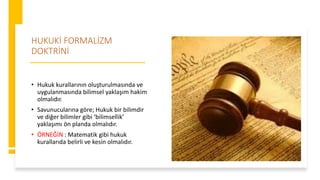 HUKUKİ FORMALİZM
DOKTRİNİ
• Hukuk kurallarının oluşturulmasında ve
uygulanmasında bilimsel yaklaşım hakim
olmalıdır.
• Savunucularına göre; Hukuk bir bilimdir
ve diğer bilimler gibi ‘bilimsellik’
yaklaşımı ön planda olmalıdır.
• ÖRNEĞİN : Matematik gibi hukuk
kurallarıda belirli ve kesin olmalıdır.
 