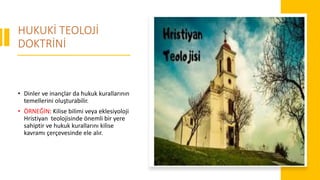 HUKUKİ TEOLOJİ
DOKTRİNİ
• Dinler ve inançlar da hukuk kurallarının
temellerini oluşturabilir.
• ÖRNEĞİN: Kilise bilimi veya eklesiyoloji
Hristiyan teolojisinde önemli bir yere
sahiptir ve hukuk kurallarını kilise
kavramı çerçevesinde ele alır.
 