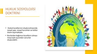 HUKUK SOSYOLOJİSİ
DOKTRİNİ
• Hukuk kurallarının oluşturulmasında
sosyal yapı, sosyal kurumlar ve kültür
önem taşımaktadır.
• Bunlardan bağımsız kuralların olması
meşruiyet açısından sorunlar
oluşturabilir.
 