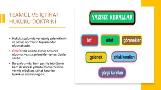 TEAMÜL VE İÇTİHAT
HUKUKU DOKTRİNİ
• Hukuk, toplumda yerleşmiş geleneklerin
ve sosyal normların toplamından
oluşmaktadır.
• ÖRNEK: Bir ülkede asırlar boyunca
oluşmuş yazısız gelenekler ve tecrübeler
vardır.
• Bu yaklaşımda, hem geçmiş tecrübeler
hem de önceki yıllarda mahkemelerin
vermiş oldukları içtihat kararları
hukukun ana kaynağıdır.
 