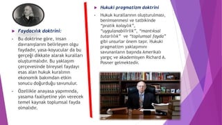  Faydacılık doktrini:
• Bu doktrine göre, insan
davranışlarını belirleyen olgu
faydadır, yasa-koyucular da bu
gerçeği dikkate alarak kuralları
oluşturmalıdır. Bu yaklaşım
çerçevesinde bireysel faydayı
esas alan hukuk kuralının
ekonomik bakımdan etkin
sonucu doğurduğu savunulur.
• Özellikle anayasa yapımında,
yasama faaliyetine yön verecek
temel kaynak toplumsal fayda
olmalıdır.
 Hukuki pragmatizm doktrini
• Hukuk kurallarının oluşturulması,
benimsenmesi ve tatbikinde
“pratik kolaylık”,
“uygulanabilirlik”, “mantıksal
tutarlılık” ve “toplumsal fayda”
gibi unsurlar önem taşır. Hukuki
pragmatizm yaklaşımını
savunanların başında Amerikalı
yargıç ve akademisyen Richard A.
Posner gelmektedir.
 