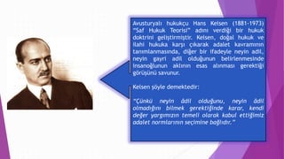 Avusturyalı hukukçu Hans Kelsen (1881-1973)
“Saf Hukuk Teorisi” adını verdiği bir hukuk
doktrini geliştirmiştir. Kelsen, doğal hukuk ve
ilahi hukuka karşı çıkarak adalet kavramının
tanımlanmasında, diğer bir ifadeyle neyin adil,
neyin gayri adil olduğunun belirlenmesinde
insanoğlunun aklının esas alınması gerektiği
görüşünü savunur.
Kelsen şöyle demektedir:
“Çünkü neyin âdil olduğunu, neyin âdil
olmadığını bilmek gerektiğinde karar, kendi
değer yargımızın temeli olarak kabul ettiğimiz
adalet normlarının seçimine bağlıdır.”
 