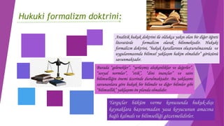 Hukuki formalizm doktrini:
Analitik hukuk doktrini ile oldukça yakın olan bir diğer öğreti
literatürde formalizm olarak bilinmektedir. Hukuki
formalizm doktrini, “hukuk kurallarının oluşturulmasında ve
uygulanmasında bilimsel yaklaşım hakim olmalıdır” görüşünü
savunmaktadır.
Burada “gelenekler”, “yerleşmiş alışkanlıklar ve değerler”,
“sosyal normlar”, “etik”, “dini inançlar” ve saire
bilimselliğin önemi üzerinde durulmaktadır. Bu yaklaşımı
savunanlara göre hukuk bir bilimdir ve diğer bilimler gibi
“bilimsellik” yaklaşımı ön planda olmalıdır.
Yargıçlar hüküm verme konusunda hukuk-dışı
kaynaklara başvurmadan yasa koyucunun amacına
bağlı kalmalı ve bilimselliği gözetmelidirler.
 