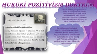 Hukuk doktrini yaklaşımlarının bir
diğeri “hukuki pozitivizm” olarak
bilinir. Burada yürürlükteki hukuk
kuralları esastır. Yasa koyucu
tarafından oluşturulan yürürlükteki
hukuk kuralları yargıçların iradi ve
takdiri kararlarının önündedir.
Bu yaklaşıma göre hukuk
doktrini pozitif hukuka dayalı
olmalıdır. Pozitif hukuk, yasa
koyucunun emir ve talimatlarıdır
ve bu kurallarının temel özelliği
“cebri” olması ve kurallara
uyulmamasının müeyyidelerinin
bulunmasıdır.
 