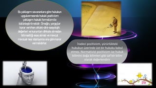 Bu yaklaşımı savunanlara göre hukukun
uygulanmasında hukuki pozitivizm
yaklaşımı hukuki formalizm ile
bütünleştirilmelidir. Örneğin, yargıçlar
karar verirken ahlaki-dini-sosyolojik
değerleri ve kurumları dikkate almadan
bilimselliği esas almalı ve mevcut
mevzuat neyi söylüyorsa ona göre karar
vermelidirler. İradeci pozitivizm, yürürlükteki
hukukun üzerinde üst bir hukuku kabul
etmez. Normativist pozitivizm ise hukuk
bilimini doğa bilimleri gibi saf bir bilim
olarak değerlendirir
 