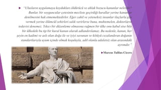  “Ulusların uygulamaya koydukları öldürücü ve ahlak bozucu kanunlar nelerdir?
Bunlar, bir soyguncular çetesinin mecliste geçirdiği kurallar yerine kanunlar
denilmesini hak etmemektedirler. Eğer cahil ve yeteneksiz insanlar ilaçlarla şifa
vermek yerine ölümcül zehirleri salık verirlerse buna, muhtemelen, doktorların
tedavisi denemez. Yıkıcı bir düzenleme olmasına rağmen bir ülke onu kabul etse bile
bir ülkedeki bu tip bir kural kanun olarak adlandırılamaz. Bu nedenle, kanun, her
şeyin en kadimi ve aslı olan doğa ile ve iyiyi savunan ve kötüyü cezalandıran doğanın
standartlarıyla uyum içinde olmak koşuluyla, adil olanla adaletsiz olan arasındaki
ayrımdır.”
Marcus Tullius Cicero
 