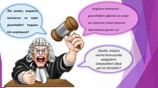 Özetle, hüküm
verme konusunda
yargıçların
izleyecekleri ideal
yol ne olmalıdır?
Öte yandan, yargıçların
kararlarına ne kadar
güvenilebilir? Yargıçları
kim yargılayacak?
Yargıçların kararlarının
güvenilirliğini sağlamak için acaba
jüri sisteminin hukuk sistemine
dahil edilmesi gerekir mi?
 