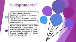 17. Yüzyılın başlarından itibaren
kullanılmaya başlanan bir kavramdır.
Latince “iuris” ve
“prudentia” kelimelerinden türetilen
“iurisprudentia”, bu kavramın etimolojik
temelini oluşturur.
Kısaca “hukuk doktrini” olarak ifade
edebileceğimiz “jurisprudence” bir
hukuk teorisi olduğu kadar bir hukuk
metodolojisidir; aynı şekilde bir hukuk
felsefesi olduğu kadar bir hukuk
sosyolojisi yaklaşımıdır.
 