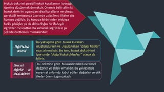 Doğal hukuk
doktrini
Bu yaklaşıma göre hukuk kuralları
oluşturulurken ve uygulanırken “doğal haklar”
esas alınmalıdır. Bu konu hukuk doktrinleri
içerisinde “doğal hukuk felsefesi” olarak da
bilinir.
Bu doktrine göre hukukun temeli evrensel
değerler ve ahlak olmalıdır. Bu yaklaşımda
evrensel anlamda kabul edilen değerler ve etik
ilkeler önem taşımaktadır.
Evrensel
değerler ve
ahlak doktrini
Hukuk doktrini, pozitif hukuk kurallarının kaynağı
üzerine düşünmek demektir. Önemle belirtelim ki,
hukuk doktrini açısından ideal kuralların ne olması
gerektiği konusunda üzerinde uzlaşılmış ilkeler söz
konusu değildir. Bu konuda birbirinden oldukça
farklı görüşler ya da daha doğru bir ifadeyle
öğretiler mevcuttur. Bu konudaki öğretileri şu
şekilde özetlemek mümkündür:
 
