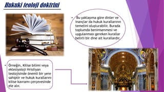 Hukuki teoloji doktrini
• Bu yaklaşıma göre dinler ve
inançlar da hukuk kurallarının
temelini oluşturabilir. Burada
toplumda benimsenmesi ve
uygulanması gereken kurallar
belirli bir dine ait kurallardır.
• Örneğin, Kilise bilimi veya
eklesiyoloji Hristiyan
teolojisinde önemli bir yere
sahiptir ve hukuk kurallarını
kilise kavramı çerçevesinde
ele alır.
 
