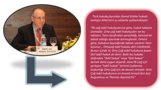 Türk hukukçularından Kemal Gözler hukuki
teolojisi doktrinini şu sözlerle açıklamaktadır:
“İlk çağ tabiî hukukçularına göre, hukuk tabiatın
ürünüdür. Orta çağ tabiî hukukçuları ise bu
tabiatın, Tanrı tarafından yaratıldığı, tanrısal bir
tabiat olduğu üzerinde durmuşlardır. Onlara
göre, hukukun kaynağında tabiatı yaratan Tanrı
bulunur… Ortaçağ tabiî hukuku dinî niteliktedir.
Bunun içindir ki, Orta Çağ tabiî hukukuna bazen
dinî tabiî hukuk da denir. Belki bu hukuka
doğrudan “ilahî hukuk” veya “dinî hukuk”
demek daha uygun düşerdi. Ama İlk Çağ için
yerleşen “tabiî hukuk” terimini kullanma
alışkanlığı Orta Çağ için de devam etmiştir. Orta
Çağ tabiî hukukunun en önemli temsilcileri Aziz
Augustinus ve Thomas Aquinas’tır.”
 