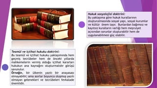 Teamül ve içtihat hukuku doktrini:
Bu teamül ve içtihat hukuku yaklaşımında hem
geçmiş tecrübeler hem de önceki yıllarda
mahkemelerin vermiş olduğu içtihat kararları
hukukun ana kaynağını oluşturmalıdır görüşü
savunulur.
Örneğin, bir ülkenin yazılı bir anayasası
olmayabilir; ama asırlar boyunca oluşmuş yazılı
olmayan gelenekleri ve tecrübeleri fevkalade
önemlidir.
Hukuk sosyolojisi doktrini:
Bu yaklaşıma göre hukuk kurallarının
oluşturulmasında sosyal yapı, sosyal kurumlar
ve kültür önem taşır. Bunlardan bağımsız ve
kayıtsız kuralların varlığı hem meşruiyet
açısından sorunlar oluşturabilir hem de
uygulanabilmesi güç olabilir.
 