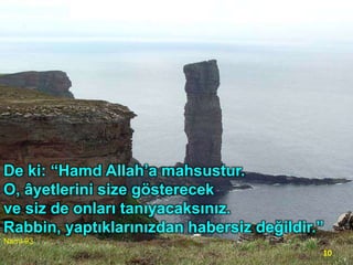De ki: “Hamd Allah’a mahsustur.
O, âyetlerini size gösterecek
ve siz de onları tanıyacaksınız.
Rabbin, yaptıklarınızdan habersiz değildir.”
Naml-93

10

 