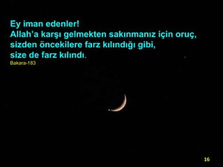 Ey iman edenler!
Allah’a karşı gelmekten sakınmanız için oruç,
sizden öncekilere farz kılındığı gibi,
size de farz kılındı.
Bakara-183

16

 