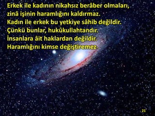 Erkek ile kadının nikahsız berâber olmaları,
zinâ işinin haramlığını kaldırmaz.
Kadın ile erkek bu yetkiye sâhib değildir.
Çünkü bunlar, hukûkullahtandır.
İnsanlara âit haklardan değildir.
Haramlığını kimse değiştiremez.

21

 