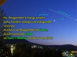 Hz. Peygamber’e hangi amelin
daha faziletli olduğu soruldugunda,
sırasıyla,
ALLAH’a ve Peygamberine iman,
ALLAH yolunda cihad
ve hacc-i mebrûr cevabini vermistir.

22

 