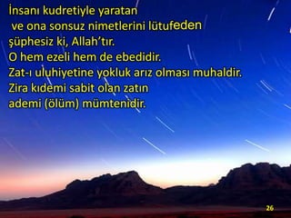 İnsanı kudretiyle yaratan
ve ona sonsuz nimetlerini lütufeden
şüphesiz ki, Allah’tır.
O hem ezeli hem de ebedidir.
Zat-ı uluhiyetine yokluk arız olması muhaldir.
Zira kıdemi sabit olan zatın
ademi (ölüm) mümtenidir.

26

 