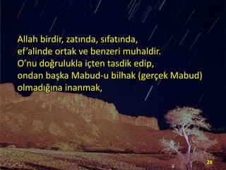Allah birdir, zatında, sıfatında,
ef’alinde ortak ve benzeri muhaldir.
O’nu doğrulukla içten tasdik edip,
ondan başka Mabud-u bilhak (gerçek Mabud)
olmadığına inanmak,

28

 