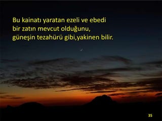 Bu kainatı yaratan ezeli ve ebedi
bir zatın mevcut olduğunu,
güneşin tezahürü gibi,yakinen bilir.

35

 