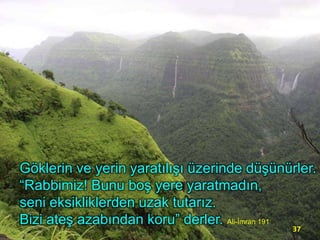 Göklerin ve yerin yaratılışı üzerinde düşünürler.
“Rabbimiz! Bunu boş yere yaratmadın,
seni eksikliklerden uzak tutarız.
Bizi ateş azabından koru” derler. Ali-İmran 191
37

 