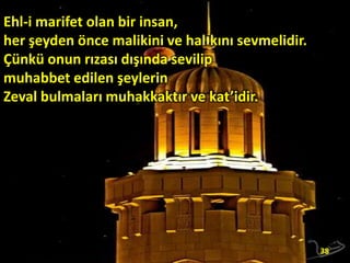 Ehl-i marifet olan bir insan,
her şeyden önce malikini ve halıkını sevmelidir.
Çünkü onun rızası dışında sevilip
muhabbet edilen şeylerin
Zeval bulmaları muhakkaktır ve kat’idir.

38

 