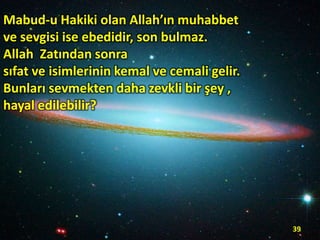Mabud-u Hakiki olan Allah’ın muhabbet
ve sevgisi ise ebedidir, son bulmaz.
Allah Zatından sonra
sıfat ve isimlerinin kemal ve cemali gelir.
Bunları sevmekten daha zevkli bir şey ,
hayal edilebilir?

39

 