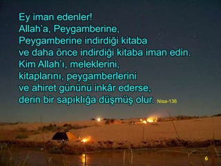Ey iman edenler!
Allah’a, Peygamberine,
Peygamberine indirdiği kitaba
ve daha önce indirdiği kitaba iman edin.
Kim Allah’ı, meleklerini,
kitaplarını, peygamberlerini
ve ahiret gününü inkâr ederse,
derin bir sapıklığa düşmüş olur. Nisa-136

6

 