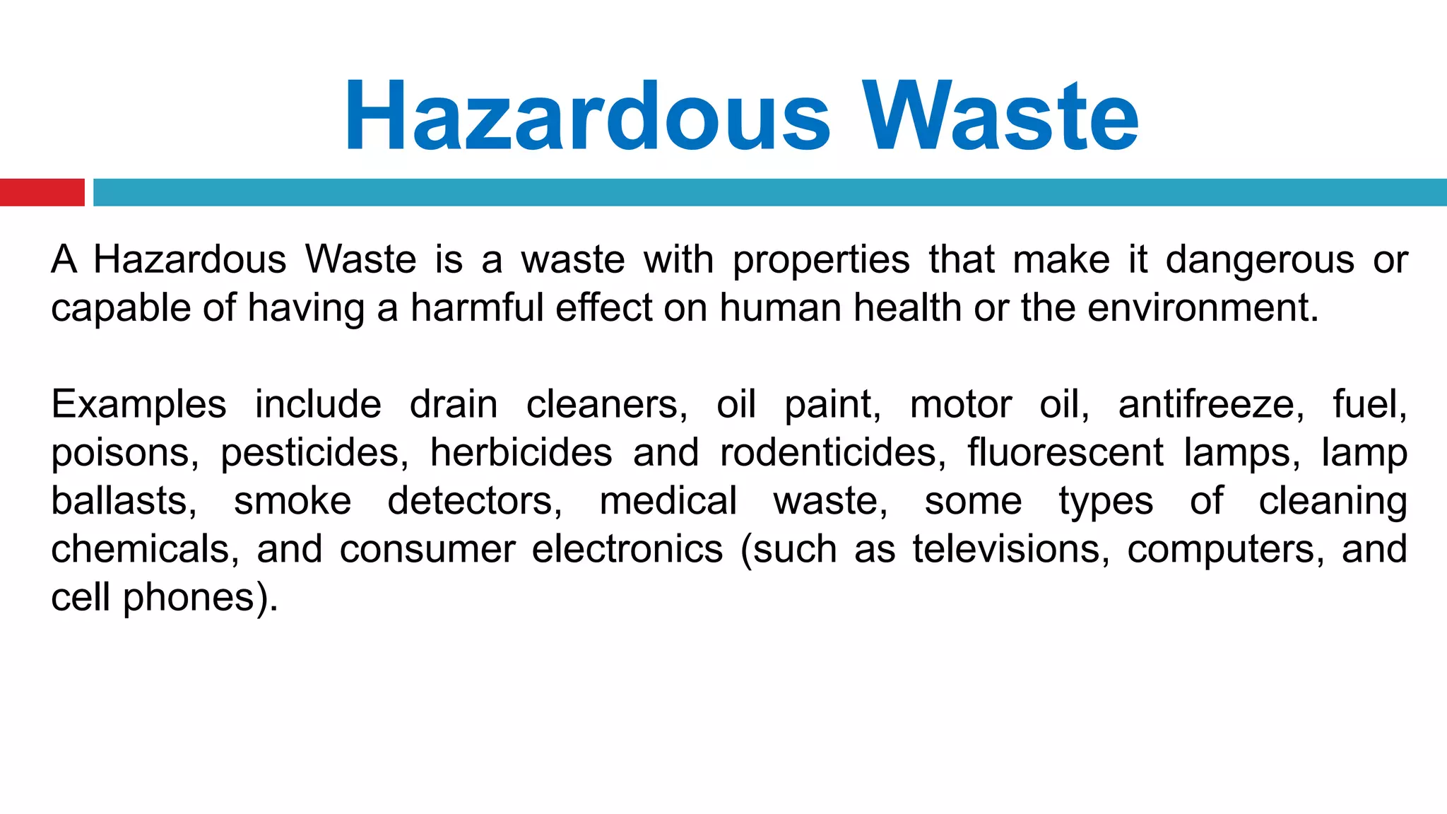 Hazardous Waste
A Hazardous Waste is a waste with properties that make it dangerous or
capable of having a harmful effect on human health or the environment.
Examples include drain cleaners, oil paint, motor oil, antifreeze, fuel,
poisons, pesticides, herbicides and rodenticides, fluorescent lamps, lamp
ballasts, smoke detectors, medical waste, some types of cleaning
chemicals, and consumer electronics (such as televisions, computers, and
cell phones).
 