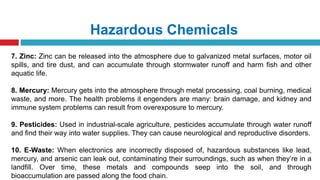 Hazardous Chemicals
7. Zinc: Zinc can be released into the atmosphere due to galvanized metal surfaces, motor oil
spills, and tire dust, and can accumulate through stormwater runoff and harm fish and other
aquatic life.
8. Mercury: Mercury gets into the atmosphere through metal processing, coal burning, medical
waste, and more. The health problems it engenders are many: brain damage, and kidney and
immune system problems can result from overexposure to mercury.
9. Pesticides: Used in industrial-scale agriculture, pesticides accumulate through water runoff
and find their way into water supplies. They can cause neurological and reproductive disorders.
10. E-Waste: When electronics are incorrectly disposed of, hazardous substances like lead,
mercury, and arsenic can leak out, contaminating their surroundings, such as when they’re in a
landfill. Over time, these metals and compounds seep into the soil, and through
bioaccumulation are passed along the food chain.
 