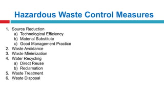 Hazardous Waste Control Measures
1. Source Reduction
a) Technological Efficiency
b) Material Substitute
c) Good Management Practice
2. Waste Avoidance
3. Waste Minimization
4. Water Recycling
a) Direct Reuse
b) Reclamation
5. Waste Treatment
6. Waste Disposal
 