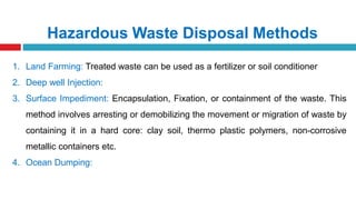 Hazardous Waste Disposal Methods
1. Land Farming: Treated waste can be used as a fertilizer or soil conditioner
2. Deep well Injection:
3. Surface Impediment: Encapsulation, Fixation, or containment of the waste. This
method involves arresting or demobilizing the movement or migration of waste by
containing it in a hard core: clay soil, thermo plastic polymers, non-corrosive
metallic containers etc.
4. Ocean Dumping:
 