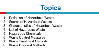 Topics
1. Definition of Hazardous Waste
2. Source of Hazardous Wastes
3. Characteristics of Hazardous Waste
4. List of Hazardous Waste
5. Hazardous Chemicals
6. Waste Control Measures
7. Waste Treatment Methods
8. Waste Disposal Methods
 