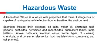 Hazardous Waste
A Hazardous Waste is a waste with properties that make it dangerous or
capable of having a harmful effect on human health or the environment.
Examples include drain cleaners, oil paint, motor oil, antifreeze, fuel,
poisons, pesticides, herbicides and rodenticides, fluorescent lamps, lamp
ballasts, smoke detectors, medical waste, some types of cleaning
chemicals, and consumer electronics (such as televisions, computers, and
cell phones).
 