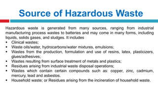Source of Hazardous Waste
Hazardous waste is generated from many sources, ranging from industrial
manufacturing process wastes to batteries and may come in many forms, including
liquids, solids gases, and sludges. It includes
 Clinical wastes;
 Waste oils/water, hydrocarbons/water mixtures, emulsions;
 Wastes from the production, formulation and use of resins, latex, plasticizers,
glues/adhesives;
 Wastes resulting from surface treatment of metals and plastics;
 Residues arising from industrial waste disposal operations;
 Wastes which contain certain compounds such as: copper, zinc, cadmium,
mercury, lead and asbestos.
 Household waste; or Residues arising from the incineration of household waste.
 