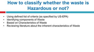 How to classify whether the waste is
Hazardous or not?
• Using defined list of criteria (as specified by US-EPA)
• Identifying components of Waste
• Based on Characteristics of Waste
• Reviewing literature about the inherent characteristics of Waste
 