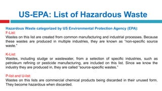 US-EPA: List of Hazardous Waste
Hazardous Waste categorized by US Environmental Protection Agency (EPA):
F-List:
Wastes on this list are created from common manufacturing and industrial processes. Because
these wastes are produced in multiple industries, they are known as “non-specific source
waste.”
K-List:
Wastes, including sludge or wastewater, from a selection of specific industries, such as
petroleum refining or pesticide manufacturing, are included on this list. Since we know the
industry they are produced in, they are called “source-specific wastes.”
P-list and U-list:
Wastes on this lists are commercial chemical products being discarded in their unused form.
They become hazardous when discarded.
 