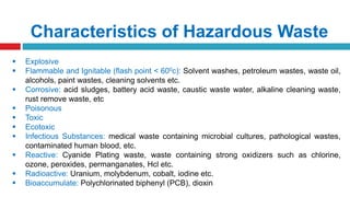 Characteristics of Hazardous Waste
 Explosive
 Flammable and Ignitable (flash point < 600c): Solvent washes, petroleum wastes, waste oil,
alcohols, paint wastes, cleaning solvents etc.
 Corrosive: acid sludges, battery acid waste, caustic waste water, alkaline cleaning waste,
rust remove waste, etc
 Poisonous
 Toxic
 Ecotoxic
 Infectious Substances: medical waste containing microbial cultures, pathological wastes,
contaminated human blood, etc.
 Reactive: Cyanide Plating waste, waste containing strong oxidizers such as chlorine,
ozone, peroxides, permanganates, Hcl etc.
 Radioactive: Uranium, molybdenum, cobalt, iodine etc.
 Bioaccumulate: Polychlorinated biphenyl (PCB), dioxin
 
