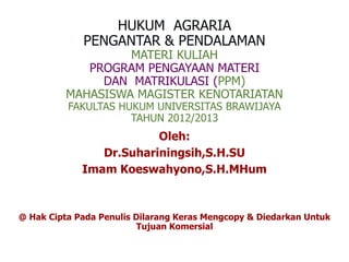 HUKUM AGRARIA
PENGANTAR & PENDALAMAN
MATERI KULIAH
PROGRAM PENGAYAAN MATERI
DAN MATRIKULASI (PPM)
MAHASISWA MAGISTER KENOTARIATAN
FAKULTAS HUKUM UNIVERSITAS BRAWIJAYA
TAHUN 2012/2013
Oleh:
Dr.Suhariningsih,S.H.SU
Imam Koeswahyono,S.H.MHum
@ Hak Cipta Pada Penulis Dilarang Keras Mengcopy & Diedarkan Untuk
Tujuan Komersial
 