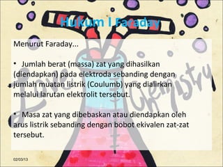 Hukum I Faraday
Menurut Faraday...

• Jumlah berat (massa) zat yang dihasilkan
(diendapkan) pada elektroda sebanding dengan
jumlah muatan listrik (Coulumb) yang dialirkan
melalui larutan elektrolit tersebut.

• Masa zat yang dibebaskan atau diendapkan oleh
arus listrik sebanding dengan bobot ekivalen zat-zat
tersebut.

02/03/13
 