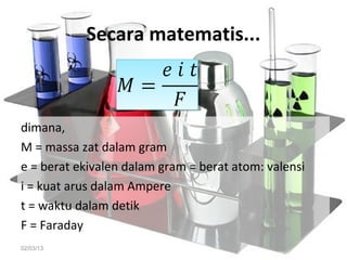 Secara matematis...



dimana,
M = massa zat dalam gram
e = berat ekivalen dalam gram = berat atom: valensi
i = kuat arus dalam Ampere
t = waktu dalam detik
F = Faraday
02/03/13
 