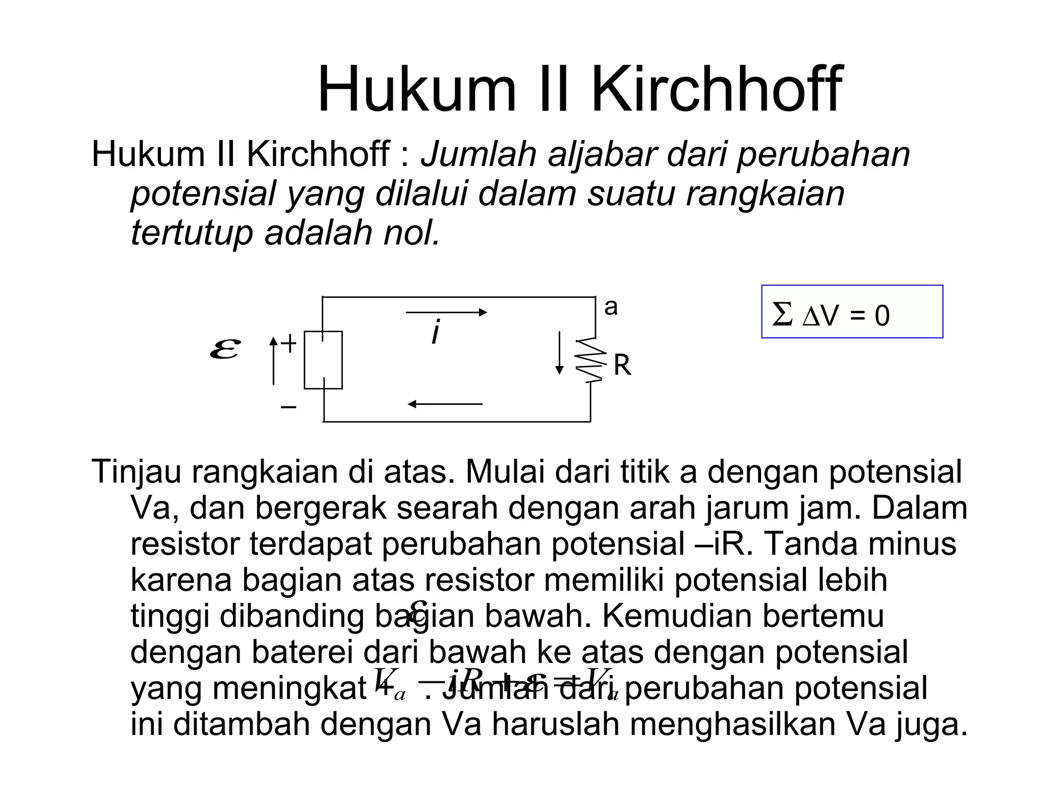 Hukum II Kirchhoff
Hukum II Kirchhoff : Jumlah aljabar dari perubahan
  potensial yang dilalui dalam suatu rangkaian
  tertutup adalah nol.
                                   a           Σ ∆V = 0
        ε    +         i
                                    R
             −
Tinjau rangkaian di atas. Mulai dari titik a dengan potensial
   Va, dan bergerak searah dengan arah jarum jam. Dalam
   resistor terdapat perubahan potensial –iR. Tanda minus
   karena bagian atas resistor memiliki potensial lebih
                      ε
   tinggi dibanding bagian bawah. Kemudian bertemu
   dengan baterei dari bawah ke atas dengan potensial
                    + . iR + ε dari
   yang meningkat Va −Jumlah = Va perubahan potensial
   ini ditambah dengan Va haruslah menghasilkan Va juga.
 
