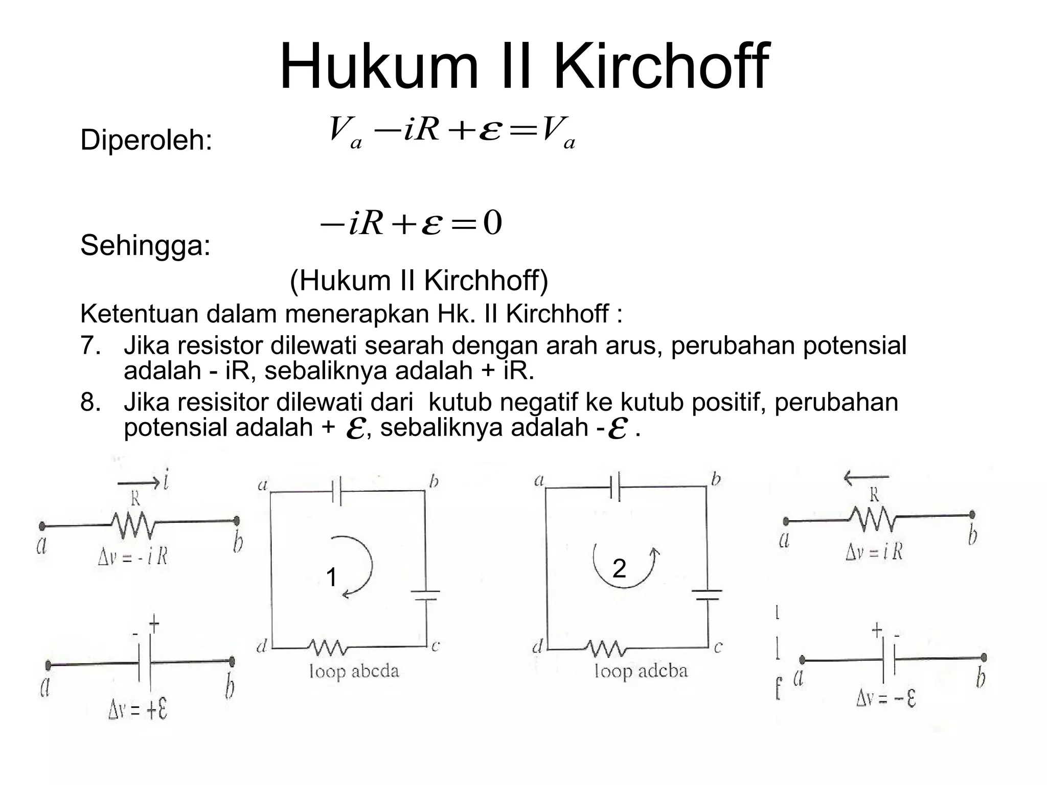 Hukum II Kirchoff
Diperoleh:           Va − iR + ε = Va

                     − iR + ε = 0
Sehingga:
                  (Hukum II Kirchhoff)
Ketentuan dalam menerapkan Hk. II Kirchhoff :
7. Jika resistor dilewati searah dengan arah arus, perubahan potensial
   adalah - iR, sebaliknya adalah + iR.
8. Jika resisitor dilewati dari kutub negatif ke kutub positif, perubahan
                         ε
   potensial adalah + , sebaliknya adalah - . ε


                     1                        2
 