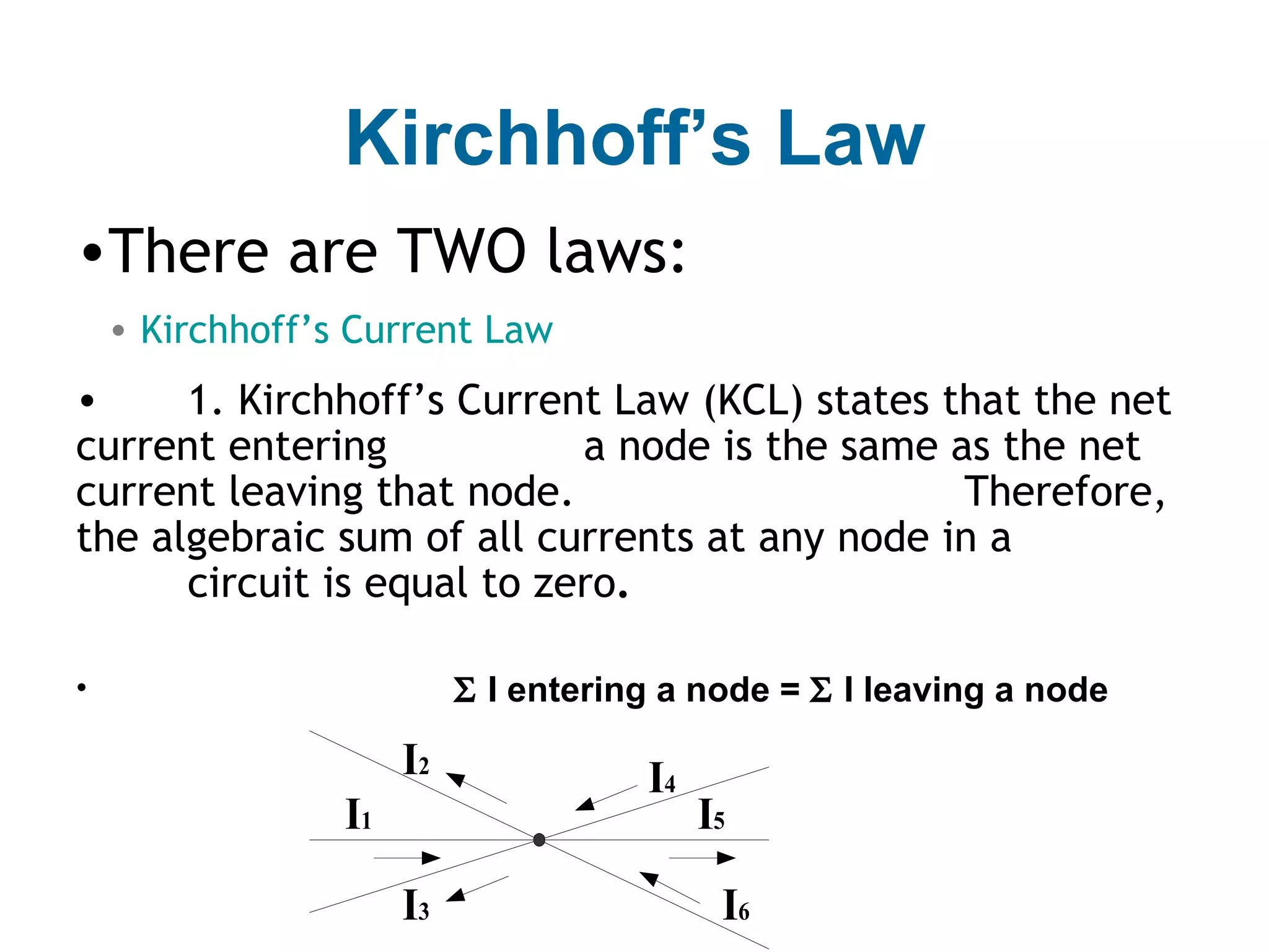 Kirchhoff’s Law
•There are TWO laws:
    • Kirchhoff’s Current Law
•     1. Kirchhoff’s Current Law (KCL) states that the net
current entering            a node is the same as the net
current leaving that node.                      Therefore,
the algebraic sum of all currents at any node in a
      circuit is equal to zero.

•                          Σ I entering a node = Σ I leaving a node

                      I2              I4
                 I1                        I5
                      I3                    I6
 