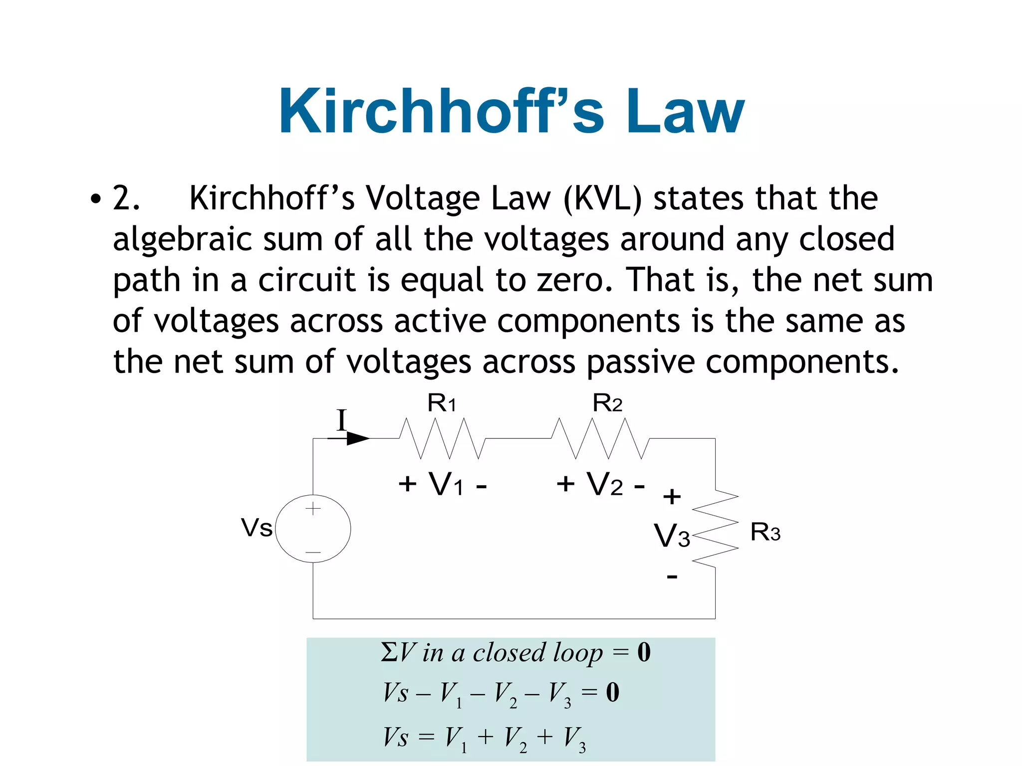 Kirchhoff’s Law
• 2. Kirchhoff’s Voltage Law (KVL) states that the
  algebraic sum of all the voltages around any closed
  path in a circuit is equal to zero. That is, the net sum
  of voltages across active components is the same as
  the net sum of voltages across passive components.
                        R1               R2
                 I
                      + V1 -       + V2 - +
          Vs                             V3    R3
                                          -

                     ΣV in a closed loop = 0
                     Vs – V1 – V2 – V3 = 0
                     Vs = V1 + V2 + V3
 
