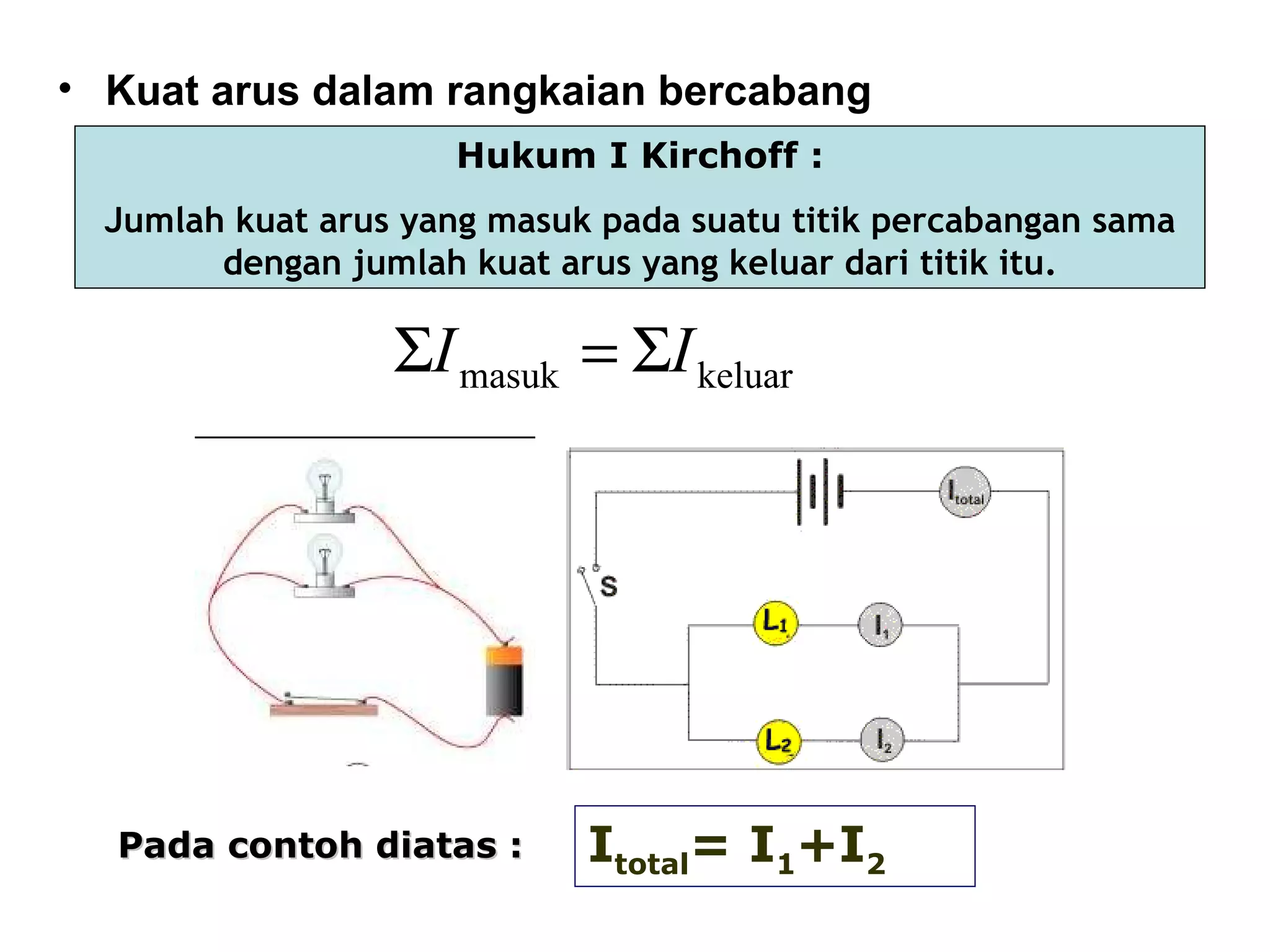 • Kuat arus dalam rangkaian bercabang
                      Hukum I Kirchoff :
  Jumlah kuat arus yang masuk pada suatu titik percabangan sama
        dengan jumlah kuat arus yang keluar dari titik itu.

                  ΣI masuk = ΣI keluar




  Pada contoh diatas :       Itotal= I1+I2
 
