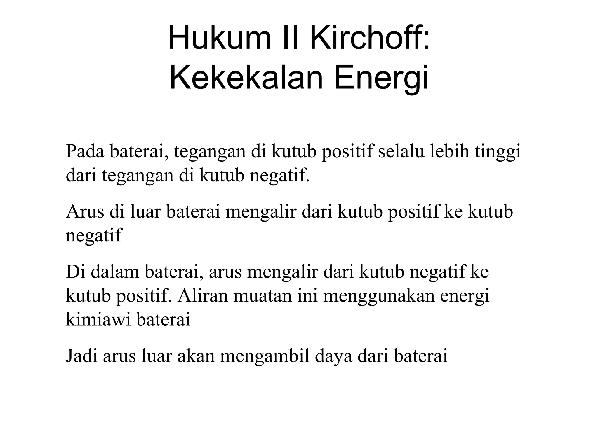 Hukum II Kirchoff:
             Kekekalan Energi

Pada baterai, tegangan di kutub positif selalu lebih tinggi
dari tegangan di kutub negatif.
Arus di luar baterai mengalir dari kutub positif ke kutub
negatif
Di dalam baterai, arus mengalir dari kutub negatif ke
kutub positif. Aliran muatan ini menggunakan energi
kimiawi baterai
Jadi arus luar akan mengambil daya dari baterai
 
