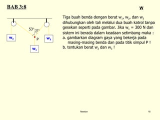 Newton Tiga buah benda dengan berat w 1 , w 2 , dan w 3   dihubungkan oleh tali melalui dua buah katrol tanpa  gesekan seperti pada gambar. Jika w 1  = 300 N dan  sistem ini berada dalam keadaan setimbang maka : a.  gambarkan diagram gaya yang bekerja pada  masing-masing benda dan pada titik simpul P ! b.  tentukan berat w 2  dan w 3  ! BAB 3:8 W w 2 w 1 w 3 P 37  53  