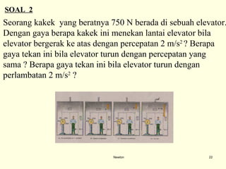 Newton SOAL  2 Seorang kakek  yang beratnya 750 N berada di sebuah elevator.  Dengan gaya berapa kakek i n i menekan lantai elevator bila  elevator bergerak ke atas dengan percepatan 2 m/s 2   ?  Berapa  gaya tekan ini bila elevat o r turun dengan percepatan yang  sama ? Berapa gaya tekan ini bila elevator turun dengan  perlambatan 2 m/s 2  ? 