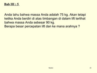 Newton Bab III : 5  Anda tahu bahwa massa Anda adalah 75 kg. Akan tetapi  ketika Anda berdiri di atas timbangan di dalam lift terlihat  bahwa massa Anda sebesar 90 kg.  Berapa besar percepatan lift dan ke mana arahnya ? 
