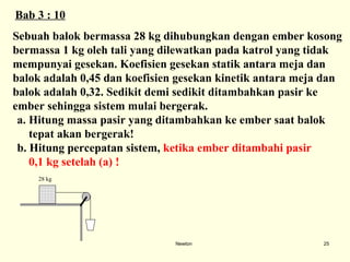 Newton Sebuah balok bermassa 28 kg dihubungkan dengan ember kosong  bermassa 1 kg oleh tali yang dilewatkan pada katrol yang tidak  mempunyai gesekan. Koefisien gesekan statik antara meja dan  balok adalah 0,45 dan koefisien gesekan kinetik antara meja dan  balok adalah 0,32. Sedikit demi sedikit ditambahkan pasir ke  ember sehingga sistem mulai bergerak. Hitung massa pasir yang ditambahkan ke ember saat balok  tepat  akan bergerak! b. Hitung percepatan sistem,  ketika ember ditambahi pasir  0,1 kg setelah (a) ! Bab  3  :  10 28 kg 